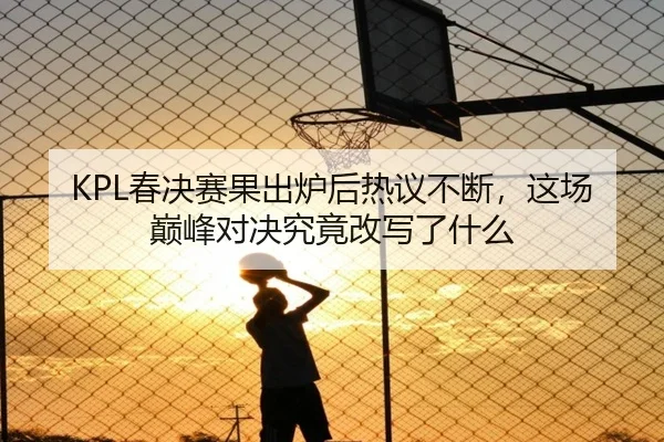 KPL春决赛果出炉后热议不断，这场巅峰对决究竟改写了什么